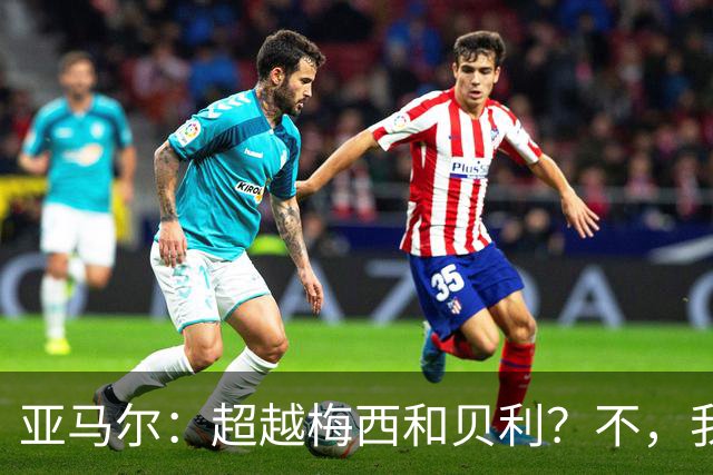 亚马尔：超越梅西和贝利？不，我只想做我自己！