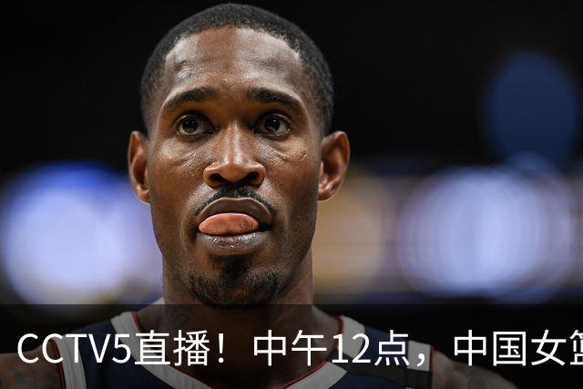 CCTV5直播！中午12点，中国女篮继续冲锋，目标四强！